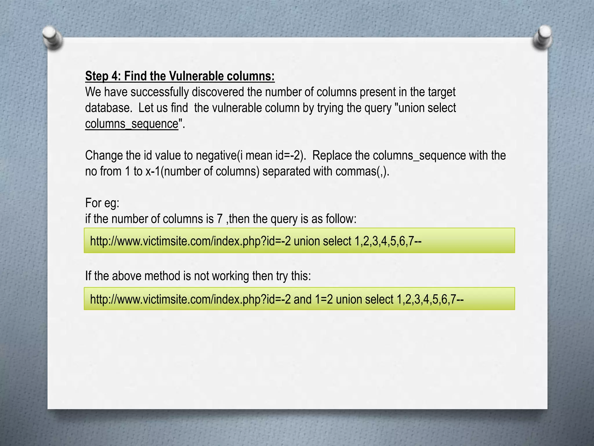 Step 4: Find the Vulnerable columns:
We have successfully discovered the number of columns present in the target
database. Let us find the vulnerable column by trying the query "union select
columns_sequence".
Change the id value to negative(i mean id=-2). Replace the columns_sequence with the
no from 1 to x-1(number of columns) separated with commas(,).
For eg:
if the number of columns is 7 ,then the query is as follow:
If the above method is not working then try this:
http://www.victimsite.com/index.php?id=-2 union select 1,2,3,4,5,6,7--
http://www.victimsite.com/index.php?id=-2 and 1=2 union select 1,2,3,4,5,6,7--
 