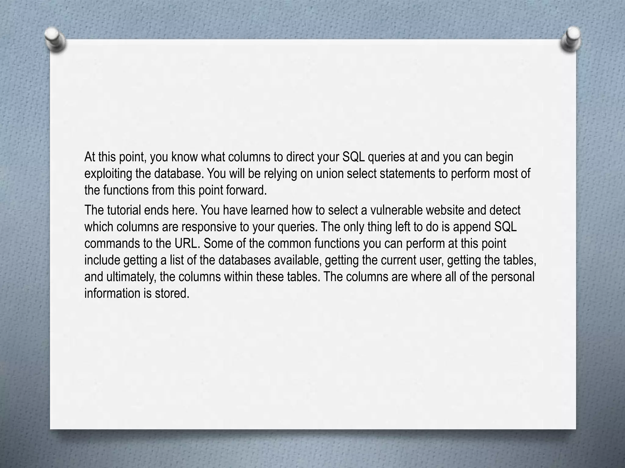 At this point, you know what columns to direct your SQL queries at and you can begin
exploiting the database. You will be relying on union select statements to perform most of
the functions from this point forward.
The tutorial ends here. You have learned how to select a vulnerable website and detect
which columns are responsive to your queries. The only thing left to do is append SQL
commands to the URL. Some of the common functions you can perform at this point
include getting a list of the databases available, getting the current user, getting the tables,
and ultimately, the columns within these tables. The columns are where all of the personal
information is stored.
 