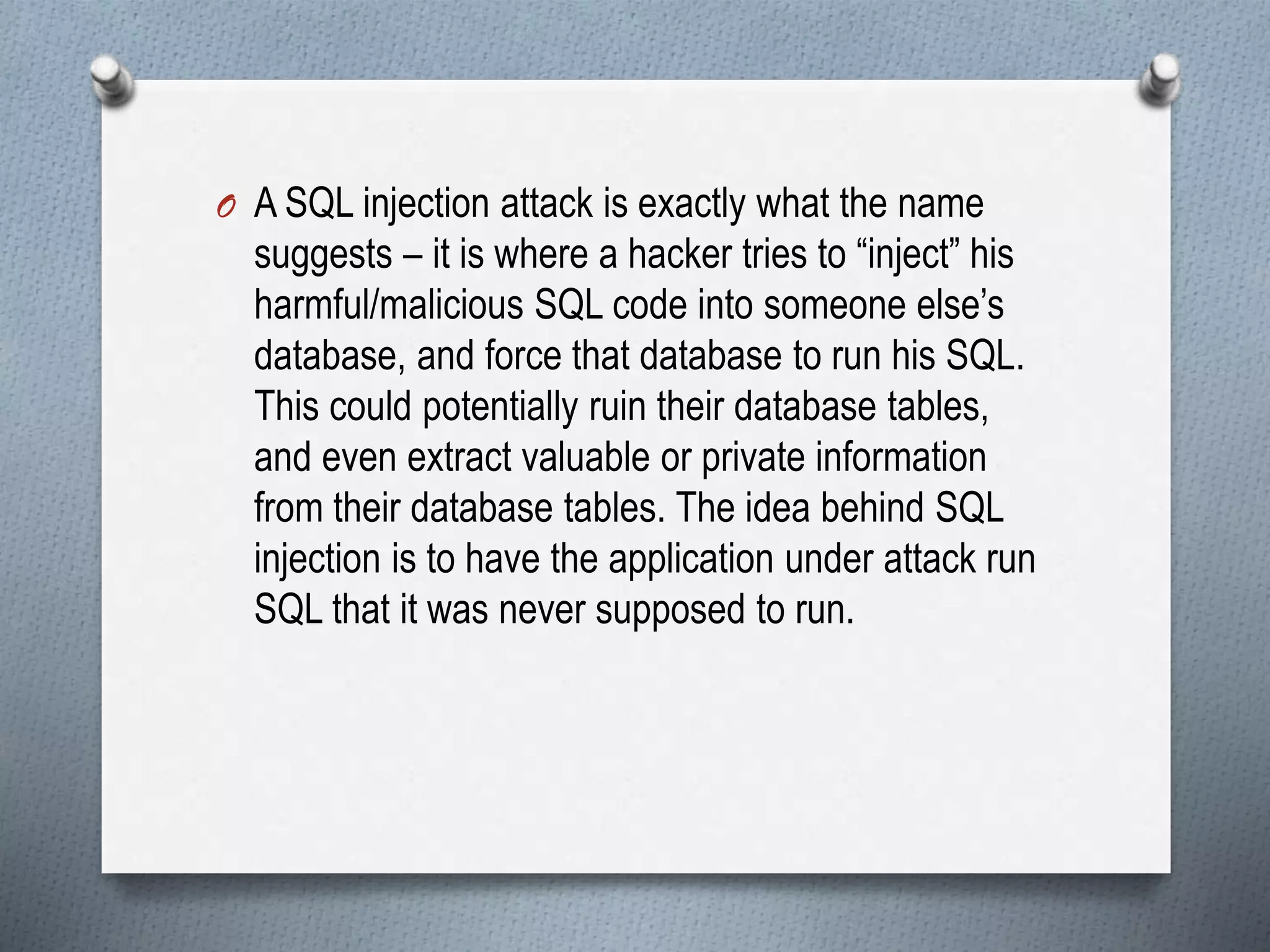 O A SQL injection attack is exactly what the name
suggests – it is where a hacker tries to “inject” his
harmful/malicious SQL code into someone else’s
database, and force that database to run his SQL.
This could potentially ruin their database tables,
and even extract valuable or private information
from their database tables. The idea behind SQL
injection is to have the application under attack run
SQL that it was never supposed to run.
 