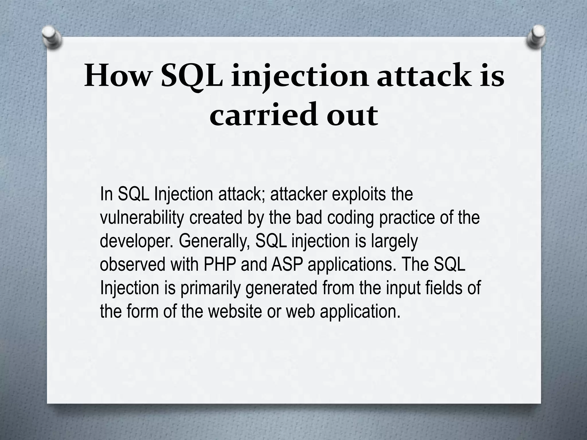 How SQL injection attack is
carried out
In SQL Injection attack; attacker exploits the
vulnerability created by the bad coding practice of the
developer. Generally, SQL injection is largely
observed with PHP and ASP applications. The SQL
Injection is primarily generated from the input fields of
the form of the website or web application.
 