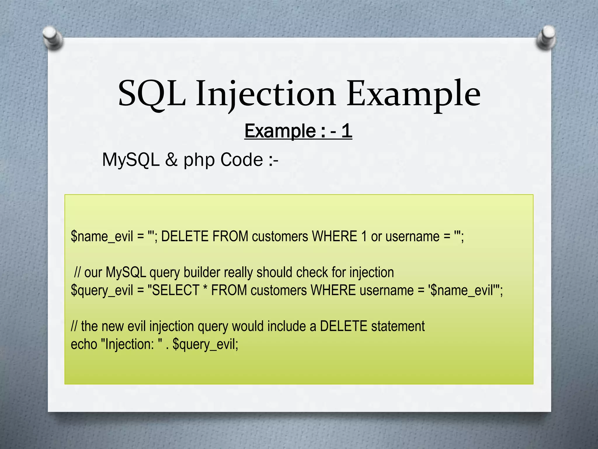 SQL Injection Example
Example : - 1
MySQL & php Code :-
$name_evil = "'; DELETE FROM customers WHERE 1 or username = '";
// our MySQL query builder really should check for injection
$query_evil = "SELECT * FROM customers WHERE username = '$name_evil'";
// the new evil injection query would include a DELETE statement
echo "Injection: " . $query_evil;
 