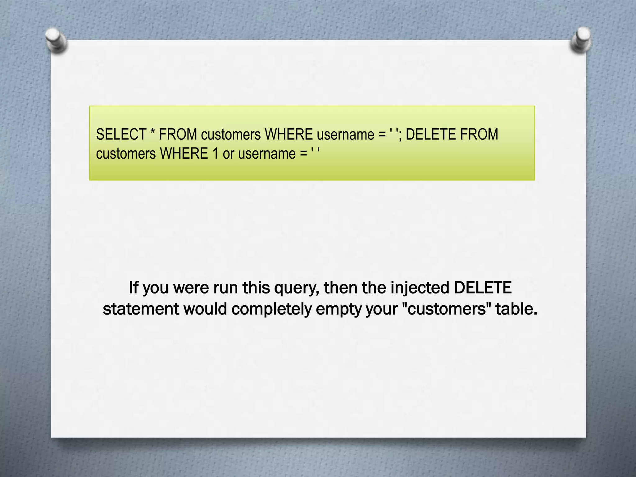 Display:
If you were run this query, then the injected DELETE
statement would completely empty your "customers" table.
SELECT * FROM customers WHERE username = ' '; DELETE FROM
customers WHERE 1 or username = ' '
 