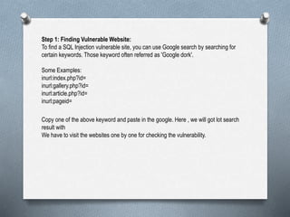 Step 1: Finding Vulnerable Website:
To find a SQL Injection vulnerable site, you can use Google search by searching for
certain keywords. Those keyword often referred as 'Google dork'.
Some Examples:
inurl:index.php?id=
inurl:gallery.php?id=
inurl:article.php?id=
inurl:pageid=
Copy one of the above keyword and paste in the google. Here , we will got lot search
result with
We have to visit the websites one by one for checking the vulnerability.
 