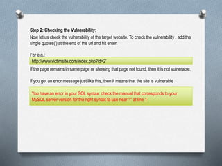 Step 2: Checking the Vulnerability:
Now let us check the vulnerability of the target website. To check the vulnerability , add the
single quotes(') at the end of the url and hit enter.
For e.g.:
If the page remains in same page or showing that page not found, then it is not vulnerable.
If you got an error message just like this, then it means that the site is vulnerable
http://www.victimsite.com/index.php?id=2'
You have an error in your SQL syntax; check the manual that corresponds to your
MySQL server version for the right syntax to use near ''' at line 1
 