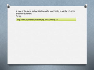 In case ,if the above method fails to work for you, then try to add the "--" at the
end of the statement.
For eg:
http://www.victimsite.com/index.php?id=2 order by 1--
 