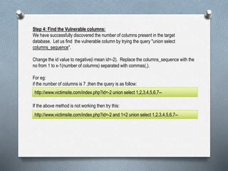 Step 4: Find the Vulnerable columns:
We have successfully discovered the number of columns present in the target
database. Let us find the vulnerable column by trying the query "union select
columns_sequence".
Change the id value to negative(i mean id=-2). Replace the columns_sequence with the
no from 1 to x-1(number of columns) separated with commas(,).
For eg:
if the number of columns is 7 ,then the query is as follow:
If the above method is not working then try this:
http://www.victimsite.com/index.php?id=-2 union select 1,2,3,4,5,6,7--
http://www.victimsite.com/index.php?id=-2 and 1=2 union select 1,2,3,4,5,6,7--
 