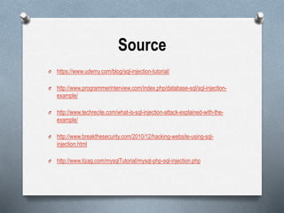 Source
O https://www.udemy.com/blog/sql-injection-tutorial/
O http://www.programmerinterview.com/index.php/database-sql/sql-injection-
example/
O http://www.techrecite.com/what-is-sql-injection-attack-explained-with-the-
example/
O http://www.breakthesecurity.com/2010/12/hacking-website-using-sql-
injection.html
O http://www.tizag.com/mysqlTutorial/mysql-php-sql-injection.php
 