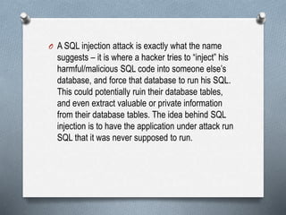 O A SQL injection attack is exactly what the name
suggests – it is where a hacker tries to “inject” his
harmful/malicious SQL code into someone else’s
database, and force that database to run his SQL.
This could potentially ruin their database tables,
and even extract valuable or private information
from their database tables. The idea behind SQL
injection is to have the application under attack run
SQL that it was never supposed to run.
 