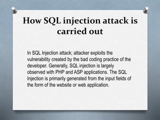 How SQL injection attack is
carried out
In SQL Injection attack; attacker exploits the
vulnerability created by the bad coding practice of the
developer. Generally, SQL injection is largely
observed with PHP and ASP applications. The SQL
Injection is primarily generated from the input fields of
the form of the website or web application.
 