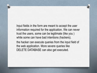 Input fields in the form are meant to accept the user
information required for the application. We can never
trust the users, some can be legitimate (like you )
while some can have bad intentions (hackers).
the hacker can execute queries from the input field of
the web application. More severe queries like
DELETE DATABASE can also get executed.
 
