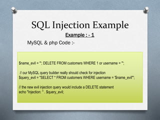 SQL Injection Example
Example : - 1
MySQL & php Code :-
$name_evil = "'; DELETE FROM customers WHERE 1 or username = '";
// our MySQL query builder really should check for injection
$query_evil = "SELECT * FROM customers WHERE username = '$name_evil'";
// the new evil injection query would include a DELETE statement
echo "Injection: " . $query_evil;
 