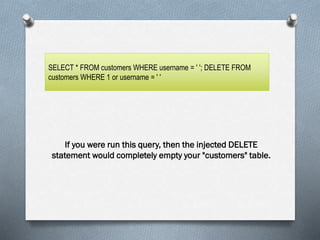 Display:
If you were run this query, then the injected DELETE
statement would completely empty your "customers" table.
SELECT * FROM customers WHERE username = ' '; DELETE FROM
customers WHERE 1 or username = ' '
 