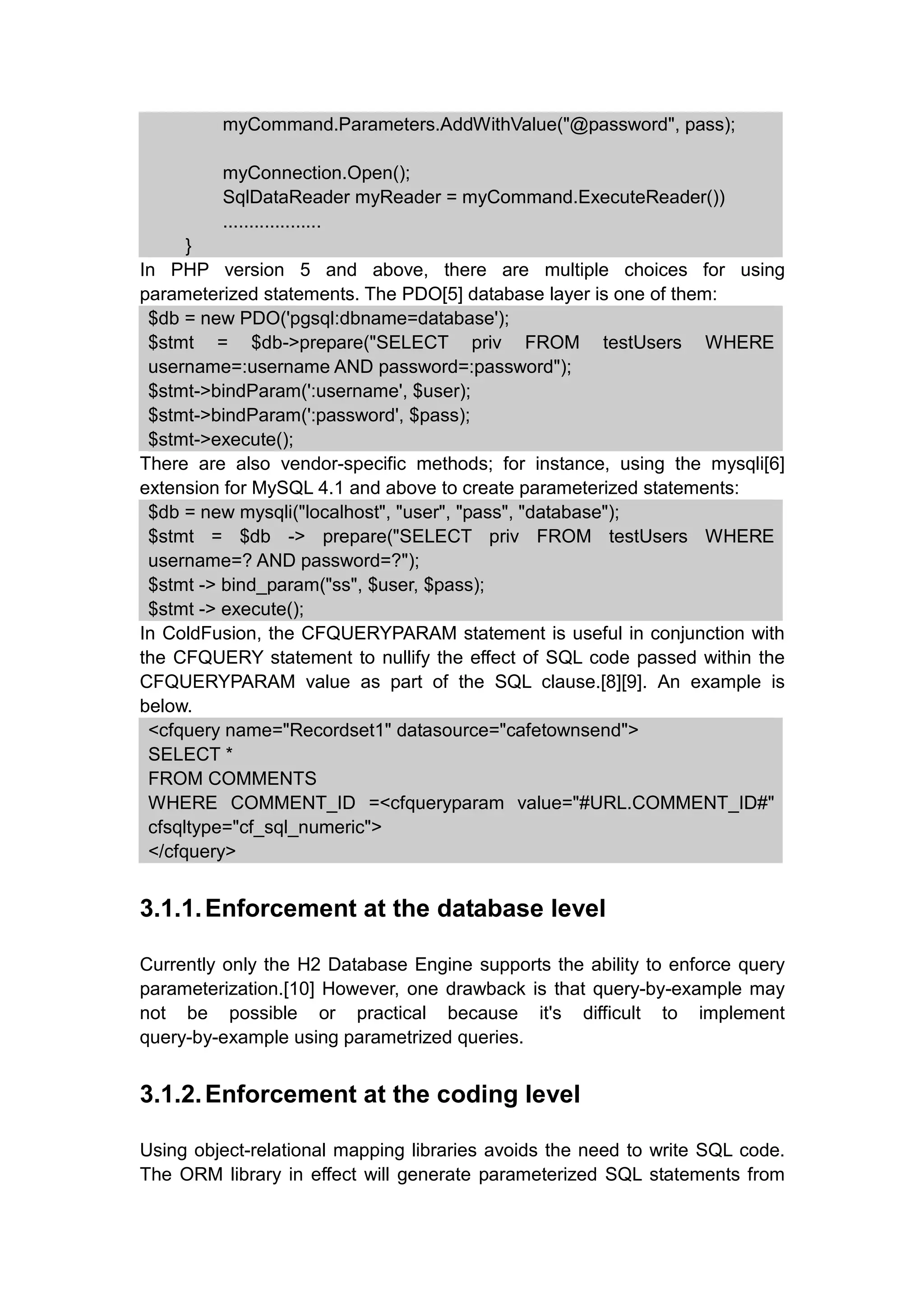 myCommand.Parameters.AddWithValue("@password", pass);
myConnection.Open();
SqlDataReader myReader = myCommand.ExecuteReader())
...................
}
In PHP version 5 and above, there are multiple choices for using
parameterized statements. The PDO[5] database layer is one of them:
$db = new PDO('pgsql:dbname=database');
$stmt = $db->prepare("SELECT priv FROM testUsers WHERE
username=:username AND password=:password");
$stmt->bindParam(':username', $user);
$stmt->bindParam(':password', $pass);
$stmt->execute();
There are also vendor-specific methods; for instance, using the mysqli[6]
extension for MySQL 4.1 and above to create parameterized statements:
$db = new mysqli("localhost", "user", "pass", "database");
$stmt = $db -> prepare("SELECT priv FROM testUsers WHERE
username=? AND password=?");
$stmt -> bind_param("ss", $user, $pass);
$stmt -> execute();
In ColdFusion, the CFQUERYPARAM statement is useful in conjunction with
the CFQUERY statement to nullify the effect of SQL code passed within the
CFQUERYPARAM value as part of the SQL clause.[8][9]. An example is
below.
<cfquery name="Recordset1" datasource="cafetownsend">
SELECT *
FROM COMMENTS
WHERE COMMENT_ID =<cfqueryparam value="#URL.COMMENT_ID#"
cfsqltype="cf_sql_numeric">
</cfquery>
3.1.1.Enforcement at the database level
Currently only the H2 Database Engine supports the ability to enforce query
parameterization.[10] However, one drawback is that query-by-example may
not be possible or practical because it's difficult to implement
query-by-example using parametrized queries.
3.1.2.Enforcement at the coding level
Using object-relational mapping libraries avoids the need to write SQL code.
The ORM library in effect will generate parameterized SQL statements from
 