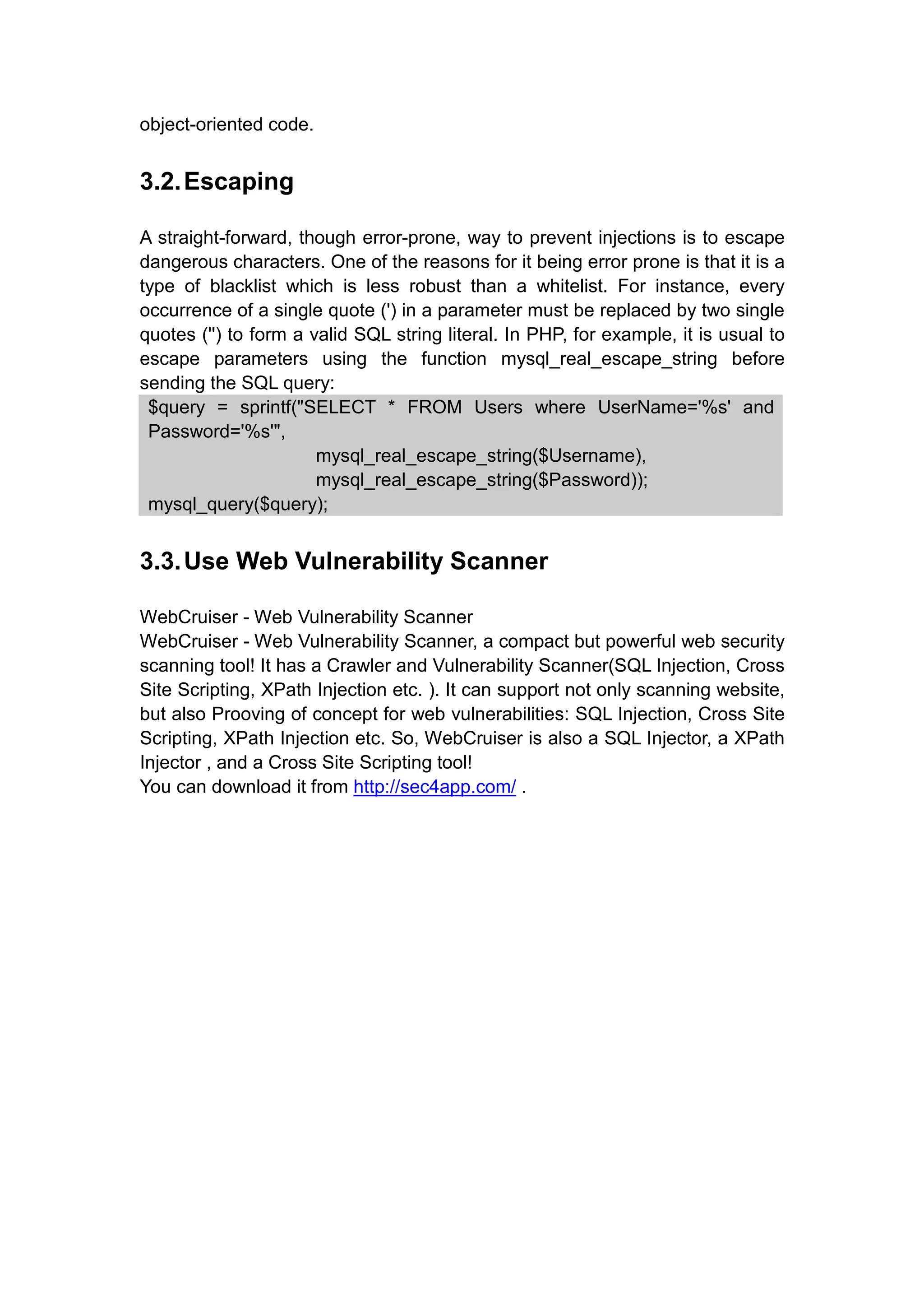 object-oriented code.
3.2.Escaping
A straight-forward, though error-prone, way to prevent injections is to escape
dangerous characters. One of the reasons for it being error prone is that it is a
type of blacklist which is less robust than a whitelist. For instance, every
occurrence of a single quote (') in a parameter must be replaced by two single
quotes ('') to form a valid SQL string literal. In PHP, for example, it is usual to
escape parameters using the function mysql_real_escape_string before
sending the SQL query:
$query = sprintf("SELECT * FROM Users where UserName='%s' and
Password='%s'",
mysql_real_escape_string($Username),
mysql_real_escape_string($Password));
mysql_query($query);
3.3.Use Web Vulnerability Scanner
WebCruiser - Web Vulnerability Scanner
WebCruiser - Web Vulnerability Scanner, a compact but powerful web security
scanning tool! It has a Crawler and Vulnerability Scanner(SQL Injection, Cross
Site Scripting, XPath Injection etc. ). It can support not only scanning website,
but also Prooving of concept for web vulnerabilities: SQL Injection, Cross Site
Scripting, XPath Injection etc. So, WebCruiser is also a SQL Injector, a XPath
Injector , and a Cross Site Scripting tool!
You can download it from http://sec4app.com/ .
 