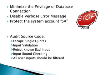  Minimize the Privilege of Database
Connection
 Disable Verbose Error Message
 Protect the system account “SA”
 Audit Source Code:
Escape Single Quotes
Input Validation
Reject Known Bad Input
Input Bound Checking
All user inputs should be filtered
 