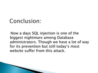 Now a days SQL injection is one of the
biggest nightmare among Database
administrators. Though we have a lot of way
for its prevention but still today’s most
website suffer from this attack.
 