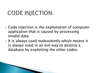  Code injection is the exploitation of computer
application that is caused by processing
invalid data.
 It is always used malevolently which means it
is always used in an evil way to destroy a
database by exploiting the other codes.
 
