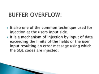 It also one of the common technique used for
injection at the users input side.
 It is a mechanism of injection by input of data
exceeding the limits of the fields of the user
input resulting an error message using which
the SQL codes are injected.
 