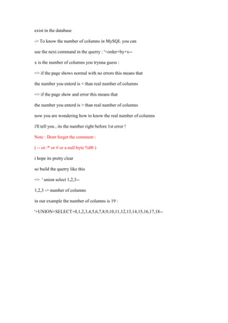exist in the database
-> To know the number of columns in MySQL you can
use the next command in the querry : '+order+by+x--
x is the number of columns you trynna guess :
=> if the page shows normal with no errors this means that
the number you enterd is < than real number of columns
=> if the page show and error this means that
the number you enterd is > than real number of columns
now you are wondering how to know the real number of columns
i'll tell you , its the number right before 1st error !
Note : Dont forget the comment :
( -- or /* or # or a null byte %00 )
i hope its pretty clear
so build the querry like this
=> ' union select 1,2,3--
1,2,3 -> number of columns
in our example the number of columns is 19 :
'+UNION+SELECT+0,1,2,3,4,5,6,7,8,9,10,11,12,13,14,15,16,17,18--
 