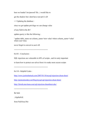 here we loaded '/etc/passwd' file , i would like to
get the shadow but i dont have root priv's xD
=> Updating the database :
since we got update privilege we can change value
of any field in the db !
update querry is like the following :
' update table_name set column_name='new value' where column_name='value'
where user=muu
never forget to convert to ascii xD
------------------------------------------------------
0x101 - Conclusion :
SQL injections are vulnerable in 60% of scripts , and its realy important
to learn how to protect our selves from it to make more secure scripts
------------------------------------------------------
0x110 - Helpfull Links :
http://www.justinshattuck.com/2007/01/18/mysql-injection-cheat-sheet/
http://pentestmonkey.net/blog/mysql-sql-injection-cheat-sheet/
http://ferruh.mavituna.com/sql-injection-cheatsheet-oku/
------------------------------------------------------
Be Safe
./AlpHaNiX
from NullArea.Net
 