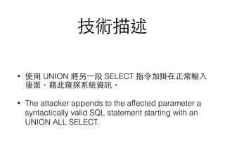 技術描述
• 使⽤用 UNION 將另⼀一段 SELECT 指令加掛在正常輸⼊入
後⾯面，藉此窺探系統資訊。
• The attacker appends to the affected parameter a
syntactically valid SQL statement starting with an
UNION ALL SELECT.
 