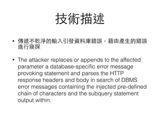 技術描述
• 傳遞不乾淨的輸⼊入引發資料庫錯誤，藉由產⽣生的錯誤
進⾏行窺探
• The attacker replaces or appends to the affected
parameter a database-speciﬁc error message
provoking statement and parses the HTTP
response headers and body in search of DBMS
error messages containing the injected pre-deﬁned
chain of characters and the subquery statement
output within.
 