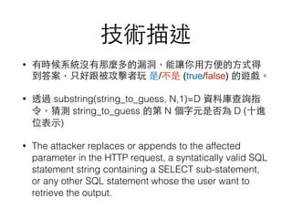 技術描述
• 有時候系統沒有那麼多的漏洞，能讓你⽤用⽅方便的⽅方式得
到答案，只好跟被攻擊者玩 是/不是 (true/false) 的遊戲。
• 透過 substring(string_to_guess, N,1)=D 資料庫查詢指
令，猜測 string_to_guess 的第 N 個字元是否為 D (⼗十進
位表⽰示)
• The attacker replaces or appends to the affected
parameter in the HTTP request, a syntatically valid SQL
statement string containing a SELECT sub-statement,
or any other SQL statement whose the user want to
retrieve the output.
 