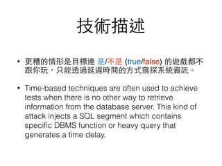 技術描述
• 更糟的情形是⺫⽬目標連 是/不是 (true/false) 的遊戲都不
跟你玩，只能透過延遲時間的⽅方式窺探系統資訊。
• Time-based techniques are often used to achieve
tests when there is no other way to retrieve
information from the database server. This kind of
attack injects a SQL segment which contains
speciﬁc DBMS function or heavy query that
generates a time delay.
 