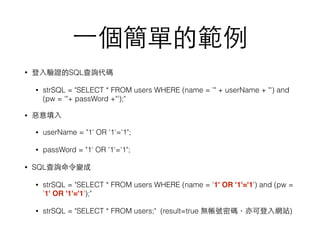 ⼀一個簡單的範例
• 登⼊入驗證的SQL查詢代碼
• strSQL = "SELECT * FROM users WHERE (name = '" + userName + "') and
(pw = '"+ passWord +"');"
• 惡意填⼊入
• userName = "1' OR '1'='1";
• passWord = "1' OR '1'='1";
• SQL查詢命令變成
• strSQL = "SELECT * FROM users WHERE (name = '1' OR '1'='1') and (pw =
'1' OR '1'='1');"
• strSQL = "SELECT * FROM users;" (result=true 無帳號密碼，亦可登⼊入網站)
 