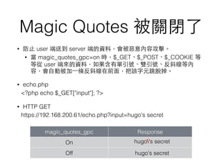 Magic Quotes 被關閉了
• 防⽌止 user 端送到 server 端的資料，會被惡意內容攻擊。
• 當 magic_quotes_gpc=on 時，$_GET、$_POST、$_COOKIE 等
等從 user 端來的資料，如果含有單引號、雙引號、反斜線等內
容，會⾃自動被加⼀一條反斜線在前⾯面，把該字元跳脫掉。
• echo.php
<?php echo $_GET["input"]; ?>
• HTTP GET
https://192.168.200.61/echo.php?input=hugo's secret
magic_quotes_gpc Response
On hugo's secret
Off hugo's secret
 