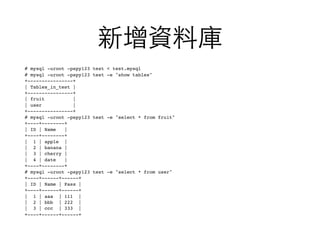 新增資料庫
# mysql -uroot -pspy123 test < test.mysql
# mysql -uroot -pspy123 test -e "show tables"
+----------------+
| Tables_in_test |
+----------------+
| fruit |
| user |
+----------------+
# mysql -uroot -pspy123 test -e "select * from fruit"
+----+--------+
| ID | Name |
+----+--------+
| 1 | apple |
| 2 | banana |
| 3 | cherry |
| 4 | date |
+----+--------+
# mysql -uroot -pspy123 test -e "select * from user"
+----+------+------+
| ID | Name | Pass |
+----+------+------+
| 1 | aaa | 111 |
| 2 | bbb | 222 |
| 3 | ccc | 333 |
+----+------+------+
 