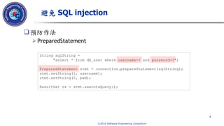 © 2016 Software Engineering Consortium
預防作法
PreparedStatement
避免 SQL injection
4
String sqlString =
"select * from db_user where username=? and password=?";
PreparedStatement stmt = connection.prepareStatement(sqlString);
stmt.setString(1, username);
stmt.setString(2, pwd);
ResultSet rs = stmt.executeQuery();
 