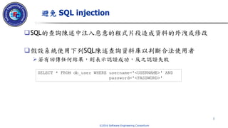© 2016 Software Engineering Consortium
SQL的查詢陳述中注入惡意的程式片段造成資料的外洩或修改
假設系統使用下列SQL陳述查詢資料庫以判斷合法使用者
若有回傳任何結果，則表示認證成功，反之認證失敗
避免 SQL injection
1
SELECT * FROM db_user WHERE username='<USERNAME>' AND
password='<PASSWORD>'
 