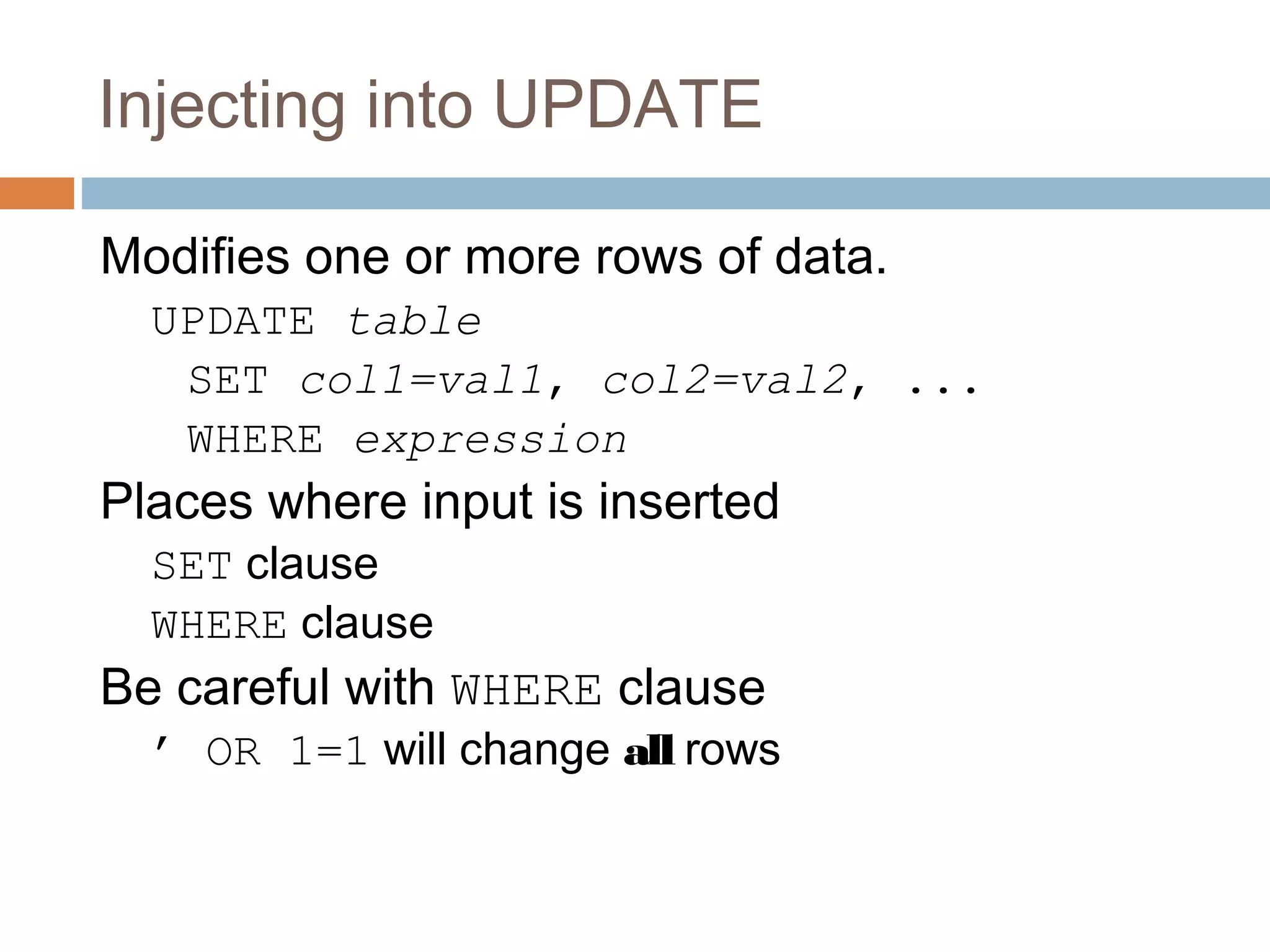 Injecting into UPDATE
Modifies one or more rows of data.
UPDATE table
SET col1=val1, col2=val2, ...
WHERE expression
Places where input is inserted
SET clause
WHERE clause
Be careful with WHERE clause
’ OR 1=1 will change all rows
 