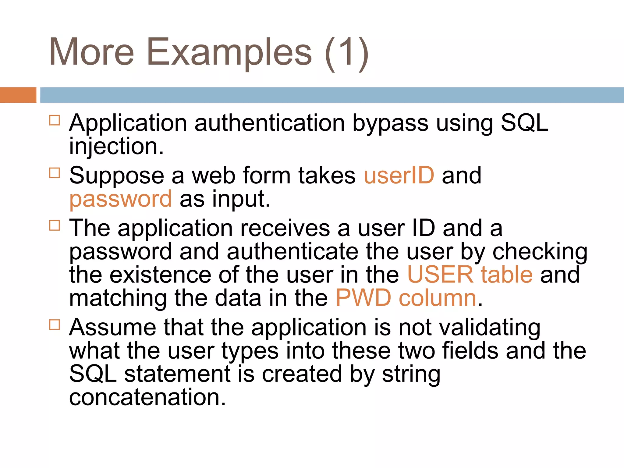 More Examples (1)
 Application authentication bypass using SQL
injection.
 Suppose a web form takes userID and
password as input.
 The application receives a user ID and a
password and authenticate the user by checking
the existence of the user in the USER table and
matching the data in the PWD column.
 Assume that the application is not validating
what the user types into these two fields and the
SQL statement is created by string
concatenation.
 