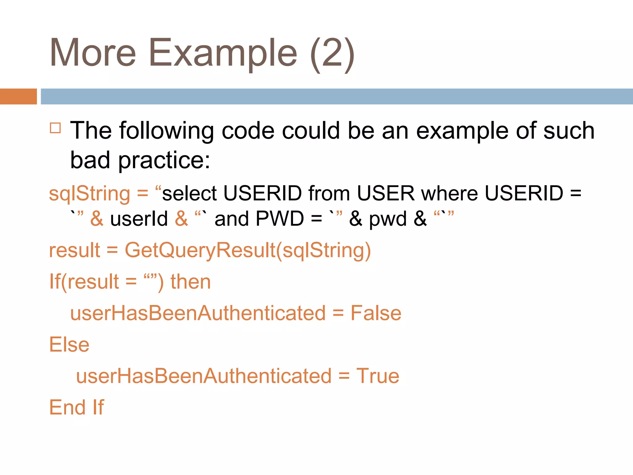 More Example (2)
 The following code could be an example of such
bad practice:
sqlString = “select USERID from USER where USERID =
`” & userId & “` and PWD = `” & pwd & “`”
result = GetQueryResult(sqlString)
If(result = “”) then
userHasBeenAuthenticated = False
Else
userHasBeenAuthenticated = True
End If
 
