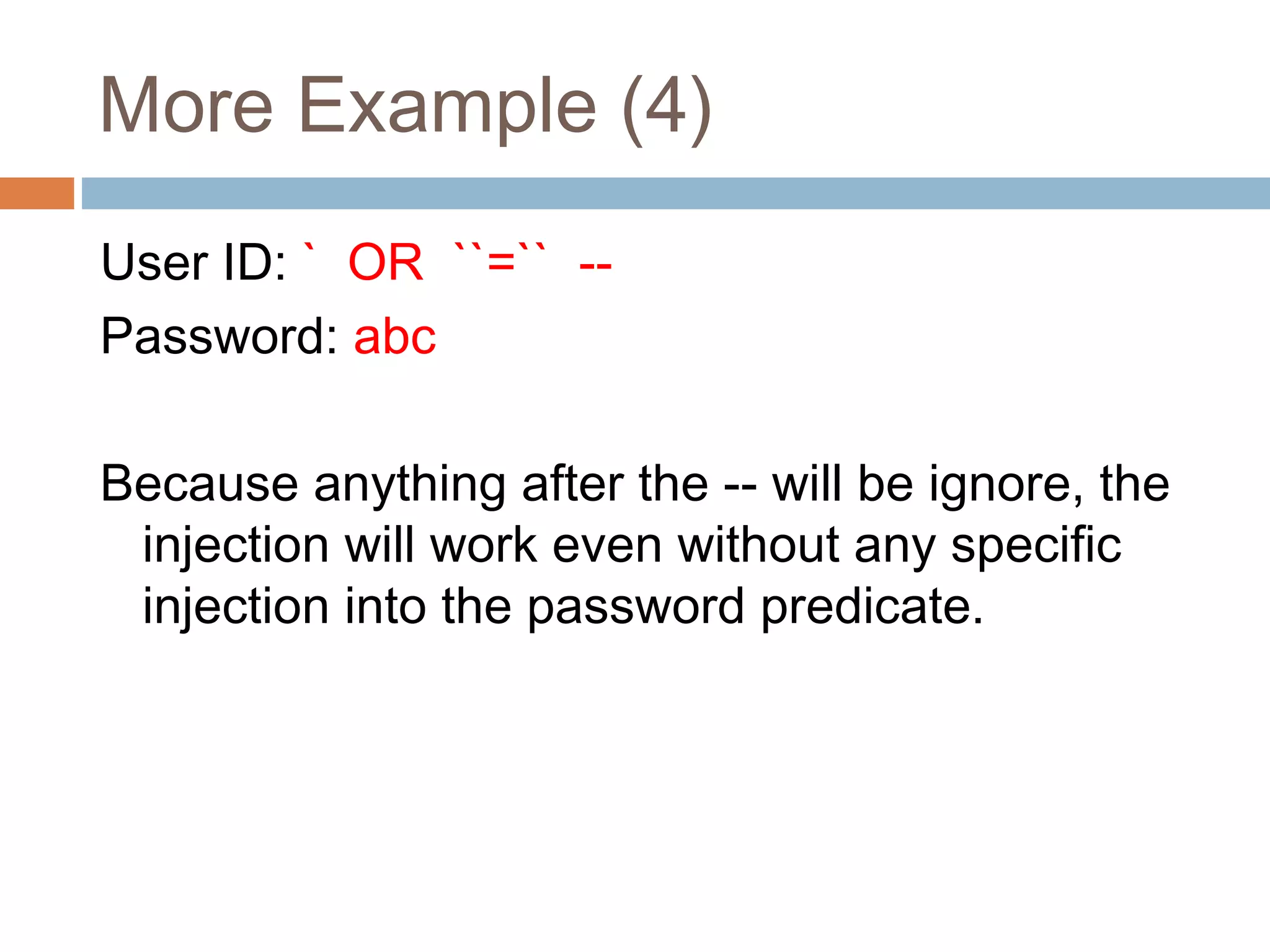 More Example (4)
User ID: ` OR ``=`` --
Password: abc
Because anything after the -- will be ignore, the
injection will work even without any specific
injection into the password predicate.
 