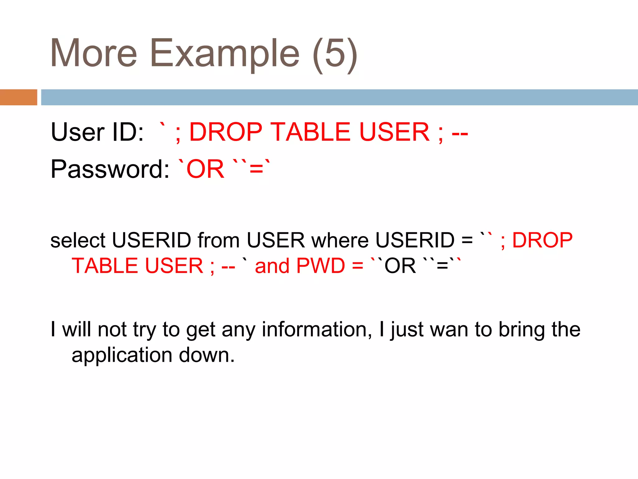 More Example (5)
User ID: ` ; DROP TABLE USER ; --
Password: `OR ``=`
select USERID from USER where USERID = `` ; DROP
TABLE USER ; -- ` and PWD = ``OR ``=``
I will not try to get any information, I just wan to bring the
application down.
 
